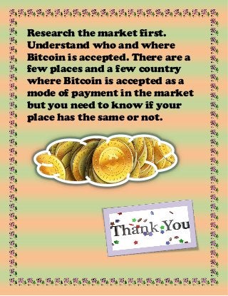 Research the market first.
Understand who and where
Bitcoin is accepted. There are a
few places and a few country
where Bitcoin is accepted as a
mode of payment in the market
but you need to know if your
place has the same or not.
 