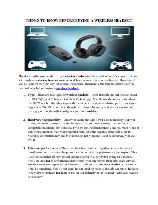 THINGS TO KNOW BEFORE BUYING A WIRELESS HEADSET!

The decision that one needs to buy a wireless headset itself is a difficult one. You need to think
it through as a wireless headset costs around thrice as much as a normal headset. However, if
you just can’t work your way out around those wires, then here is the bare minimum that you
need to know before buying a wireless headset:
1. Type – There are two types of wireless headsets – the Bluetooth one and the one based
on DECT (Digital Enhanced Cordless Technology). The Bluetooth one is costlier than
the DECT one but the advantage with the latter is that it gives a better performance in a
larger area. The Bluetooth one, though, is preferred by many as it gives the option of
pairing your mobile with it and gives you more mobility.
2. Hardware Compatibility – Once you decide the type of wireless technology that you
prefer, you need to ensure that the hardware that you will be using it with is as per
compatible standards. For instance, if you go for the Bluetooth one and you want to use it
with your computer, then your computer must have the required Bluetooth support.
Spending so much money and then realizing that you can’t use it is something you can
avoid.
3. Price and performance – These two have been clubbed together because it has been
mostly observed that very cheap products do not give the performance you require. This
does not mean that all high priced products perform superbly but going for a reputed
brand ensures that if performance deteriorates, you can rely on their after sales service.
Another important aspect of performance to look for in a wireless headset is the extent
of noise cancelling. You do not want the surrounding noise to disturb you but at the same
time you want to hear that horn of the car just behind you on the road. A delicate balance
is necessary.

 