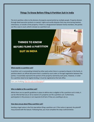 Things To Know Before Filing A Partition Suit In India
The term partition refers to the division of property owned jointly by multiple people. Property division
through deed execution protects co-owners' rights and avoids disputes that may arise during taxation,
inheritance, or transfer of the property. If there is a disagreement between family members, the parties
can file a case in court, which is known as a partition suit.
What exactly is a partition suit?
A partition suit is a proceeding initiated by either party when there is a property dispute in the family. A
partition deed is an official document that is created by court order or through negotiation between the
parties. It essentially represents the portion of the property claimed by each party. However, in order
for a partition deed to be legally binding, it must be registered at the Sub-office.
Are you looking flat for sale in kharghar?
Who is eligible to file a partition suit?
While there are no specific guidelines in place to define who is eligible to file a partition suit in India, it
can be inferred that any or all co-owners of a property can file a partition suit. Furthermore,
participation in the process is not required of all heirs if they are unwilling to do so.
How does one go about filing a partition suit?
Sending a legal notice is the first step before filing a partition suit. If the notice is ignored, the plaintiff
may proceed with the lawsuit. Following that, you must complete the steps outlined below.
 