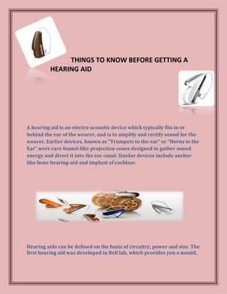 THINGS TO KNOW BEFORE GETTING A
          HEARING AID




A hearing aid is an electro-acoustic device which typically fits in or
behind the ear of the wearer, and is to amplify and rectify sound for the
wearer. Earlier devices, known as "Trumpets to the ear" or “Horns to the
Ear” were rare funnel-like projection cones designed to gather sound
energy and direct it into the ear canal. Similar devices include anchor
like bone hearing-aid and implant of cochlear.




Hearing aids can be defined on the basis of circuitry, power and size. The
first hearing aid was developed in Bell lab, which provides you a mould,
 