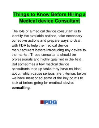 Things to Know Before Hiring a
Medical device Consultant
The role of a medical device consultant is to
identify the available options, take necessary
corrective actions and prepare ways to deal
with FDA to help the medical device
manufacturers before introducing any device to
the market. These consultants should be
professionals and highly qualified in the field.
But sometimes a few medical device
consultants take up tasks they have no idea
about, which cause serious hirer. Hence, below
we have mentioned some of the key points to
look at before going for medical device
consulting.
 