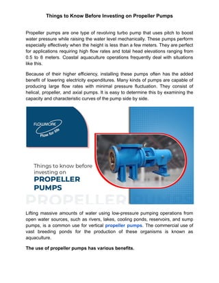 Things to Know Before Investing on Propeller Pumps
Propeller pumps are one type of revolving turbo pump that uses pitch to boost
water pressure while raising the water level mechanically. These pumps perform
especially effectively when the height is less than a few meters. They are perfect
for applications requiring high flow rates and total head elevations ranging from
0.5 to 8 meters. Coastal aquaculture operations frequently deal with situations
like this.
Because of their higher efficiency, installing these pumps often has the added
benefit of lowering electricity expenditures. Many kinds of pumps are capable of
producing large flow rates with minimal pressure fluctuation. They consist of
helical, propeller, and axial pumps. It is easy to determine this by examining the
capacity and characteristic curves of the pump side by side.
Lifting massive amounts of water using low-pressure pumping operations from
open water sources, such as rivers, lakes, cooling ponds, reservoirs, and sump
pumps, is a common use for vertical propeller pumps. The commercial use of
vast breeding ponds for the production of these organisms is known as
aquaculture.
The use of propeller pumps has various benefits.
 