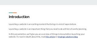 Introduction
Launching a website is an exciting moment that brings in a lot of expectations
Launching a website is an important thing that you need to do with lot of careful planning.
In this presentation, we’ll give you an overview of things to know before launching your
website. To read in-depth about this, read this article on Impinge solutions blog
 