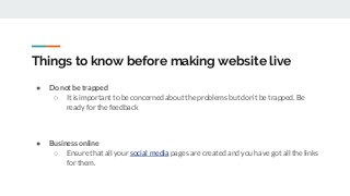 Things to know before making website live
● Do not be trapped
○ It is important to be concerned about the problems but don’t be trapped. Be
ready for the feedback
● Business online
○ Ensure that all your social media pages are created and you have got all the links
for them.
 