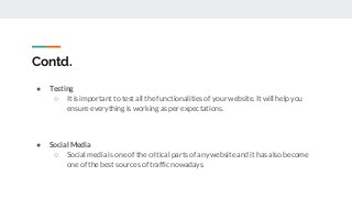 Contd.
● Testing
○ It is important to test all the functionalities of your website. It will help you
ensure everything is working as per expectations.
● Social Media
○ Social media is one of the critical parts of any website and it has also become
one of the best sources of traffic nowadays.
 
