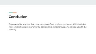 Conclusion
Be prepared for anything that comes your way. Once you have performed all the tests just
work on your business site. Offer the best possible customer support and keep up with the
industry.
 