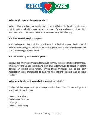 When might opioids be appropriate:
When other methods of treatment prove inefficient to heal chronic pain,
opioid pain medication proves to be a boon. Patients who are not satisfied
with the other treatment methods can resort to opioid therapy.
You just went through a surgery:
You can be prescribed opioids by a doctor if he feels that you’ll be in a lot of
pain after the surgery. They are, however, given only for short-term until the
pain of the surgery goes away.
You are suffering from chronic pain:
In any case, there are many alternatives for you to select and get treatment.
There are various non-opioid and non-drug alternatives to consider before
getting an opioid prescription. When these methods fail, opioid pain
medication is recommended to cater to the patient’s mental and physical
health.
What you should do if your doctor prescribes opioids?
Gather all the important tips to keep in mind from them. Some things that
you can look out for are:
Unusual moodiness
Outbursts of temper
Cravings
Unusual risk-taking
© Kroll Care. All Rights Reserved.
 