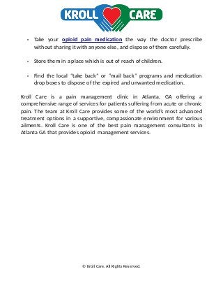 • Take your opioid pain medication the way the doctor prescribe
without sharing it with anyone else, and dispose of them carefully.
• Store them in a place which is out of reach of children.
• Find the local “take back” or “mail back” programs and medication
drop boxes to dispose of the expired and unwanted medication.
Kroll Care is a pain management clinic in Atlanta, GA offering a
comprehensive range of services for patients suffering from acute or chronic
pain. The team at Kroll Care provides some of the world’s most advanced
treatment options in a supportive, compassionate environment for various
ailments. Kroll Care is one of the best pain management consultants in
Atlanta GA that provides opioid management services.
© Kroll Care. All Rights Reserved.
 