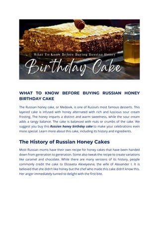 WHAT TO KNOW BEFORE BUYING RUSSIAN HONEY
BIRTHDAY CAKE
The Russian honey cake, or Medovik, is one of Russia’s most famous desserts. This
layered cake is infused with honey alternated with rich and luscious sour cream
frosting. The honey imparts a distinct and warm sweetness, while the sour cream
adds a tangy balance. The cake is balanced with nuts or crumbs of the cake. We
suggest you buy this Russian honey birthday cake to make your celebrations even
more special. Learn more about this cake, including its history and ingredients.
The History of Russian Honey Cakes
Most Russian moms have their own recipe for honey cakes that have been handed
down from generation to generation. Some also tweak the recipe to create variations
like caramel and chocolate. While there are many versions of its history, people
commonly credit the cake to Elizaveta Alexeyevna, the wife of Alexander I. It is
believed that she didn’t like honey but the chef who made this cake didn’t know this.
Her anger immediately turned to delight with the first bite.
 