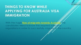 THINGS TO KNOW WHILE
APPLYING FOR AUSTRALIA VISA
IMMIGRATION
With the huge flow of migrants towards Australia, the
candidates need to know the required rules and
regulations in order to successfully migrate to the country.
 