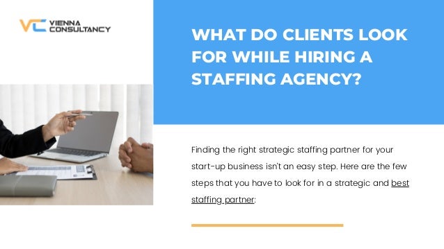 WHAT DO CLIENTS LOOK
FOR WHILE HIRING A
STAFFING AGENCY?
Finding the right strategic staffing partner for your
start-up business isnt an easy step. Here are the few
steps that you have to look for in a strategic and best
staffing partner:
 
