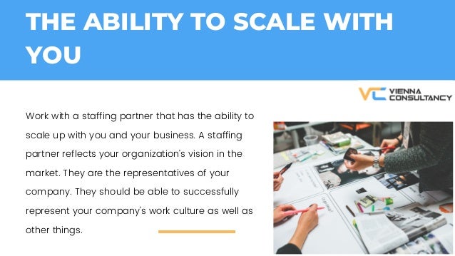 THE ABILITY TO SCALE WITH
YOU
Work with a staffing partner that has the ability to
scale up with you and your business. A staffing
partner reflects your organizations vision in the
market. They are the representatives of your
company. They should be able to successfully
represent your company's work culture as well as
other things.
 