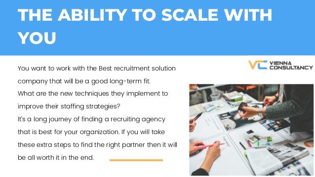 THE ABILITY TO SCALE WITH
YOU
You want to work with the Best recruitment solution
company that will be a good long-term fit.
What are the new techniques they implement to
improve their staffing strategies?
Its a long journey of finding a recruiting agency
that is best for your organization. If you will take
these extra steps to find the right partner then it will
be all worth it in the end.
 