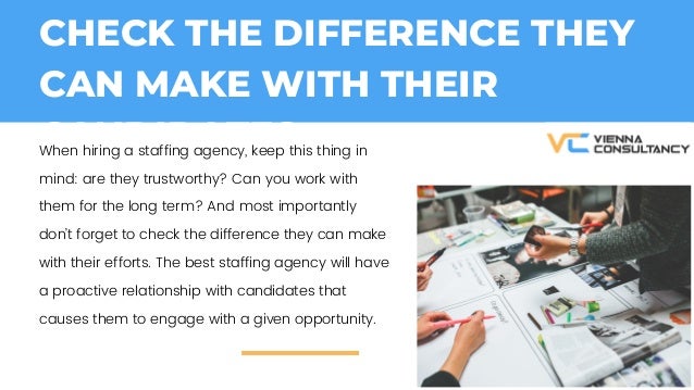 CHECK THE DIFFERENCE THEY
CAN MAKE WITH THEIR
CANDIDATES:
When hiring a staffing agency, keep this thing in
mind: are they trustworthy? Can you work with
them for the long term? And most importantly
dont forget to check the difference they can make
with their efforts. The best staffing agency will have
a proactive relationship with candidates that
causes them to engage with a given opportunity.
 