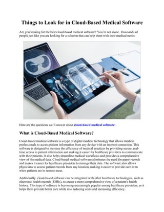 Things to Look for in Cloud-Based Medical Software
Are you looking for the best cloud-based medical software? You’re not alone. Thousands of
people just like you are looking for a solution that can help them with their medical needs.
Here are the questions we’ll answer about cloud-based medical software:
What is Cloud-Based Medical Software?
Cloud-based medical software is a type of digital medical technology that allows medical
professionals to access patient information from any device with an internet connection. This
software is designed to increase the efficiency of medical practices by providing secure, real-
time access to patient information and making it easier for healthcare providers to communicate
with their patients. It also helps streamline medical workflows and provides a comprehensive
view of the medical data. Cloud-based medical software eliminates the need for paper records
and makes it easier for healthcare providers to manage their data. The software also allows
physicians to access patient records from any location, making it easier to provide care even
when patients are in remote areas.
Additionally, cloud-based software can be integrated with other healthcare technologies, such as
electronic health records (EHRs), to create a more comprehensive view of a patient's health
history. This type of software is becoming increasingly popular among healthcare providers, as it
helps them provide better care while also reducing costs and increasing efficiency.
 