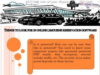 THINGS TO LOOK FOR IN ONLINE LIMOUSINE RESERVATION SOFTWARE

Is it protected? How can you be sure that
this is protected? You need to know some
important aspects like password protected
PDF emails, data encryption, secured
website traffic, etc. The security of an online
portal depends on these factors.

 