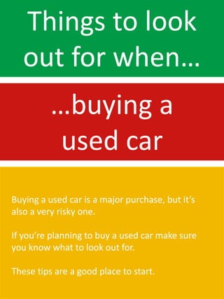 Things to look
  out for when…
          …buying a
           used car
Buying a used car is a major purchase, but it’s
also a very risky one.

If you’re planning to buy a used car make sure
you know what to look out for.

These tips are a good place to start.
 