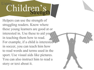 Helpers can use the strength of
struggling readers. Know where
these young learners are good at or
interested in. Use these to aid you
in teaching them how to read.
For example, if a child is interested
in soccer, you can teach him how
to read words and terms used in the
sport. Use visual aids like pictures.
You can also instruct him to read a
story or text about it.
Children’sStrength
Using
 