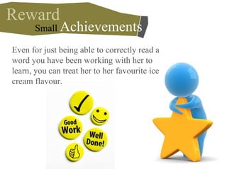 Reward
Even for just being able to correctly read a
word you have been working with her to
learn, you can treat her to her favourite ice
cream flavour.
Small Achievements
 