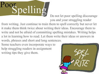 Poor
Spelling Do not let poor spelling discourage
you and your struggling reader
from writing. Just continue to train them to spell correctly but never let
it make them think twice about writing their ideas. Encourage them to
write and not be afraid of committing spelling mistakes. Writing helps
a lot in learning how to read. Let them write their ideas or answers in
words, phrases and short and long sentences.
Some teachers even incorporate ways to
help struggling readers in assignment
writing tips they give them.
 