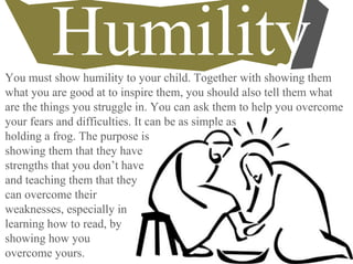 You must show humility to your child. Together with showing them
what you are good at to inspire them, you should also tell them what
are the things you struggle in. You can ask them to help you overcome
your fears and difficulties. It can be as simple as
holding a frog. The purpose is
showing them that they have
strengths that you don’t have
and teaching them that they
can overcome their
weaknesses, especially in
learning how to read, by
showing how you
overcome yours.
Humility
 