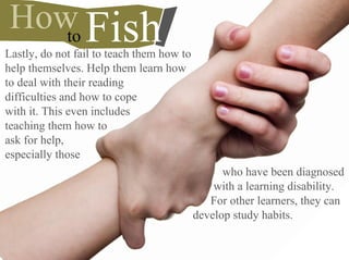 Lastly, do not fail to teach them how to
help themselves. Help them learn how
to deal with their reading
difficulties and how to cope
with it. This even includes
teaching them how to
ask for help,
especially those
to FishHow
who have been diagnosed
with a learning disability.
For other learners, they can
develop study habits.
 