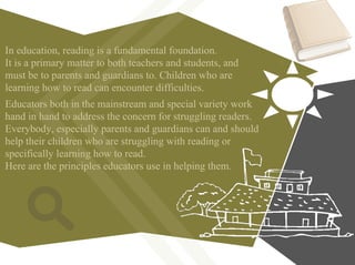 Educators both in the mainstream and special variety work
hand in hand to address the concern for struggling readers.
Everybody, especially parents and guardians can and should
help their children who are struggling with reading or
specifically learning how to read.
Here are the principles educators use in helping them.
In education, reading is a fundamental foundation.
It is a primary matter to both teachers and students, and
must be to parents and guardians to. Children who are
learning how to read can encounter difficulties.
 