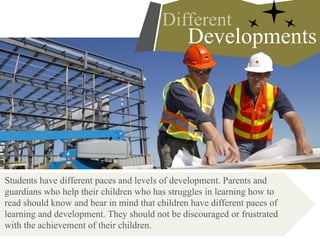 Students have different paces and levels of development. Parents and
guardians who help their children who has struggles in learning how to
read should know and bear in mind that children have different paces of
learning and development. They should not be discouraged or frustrated
with the achievement of their children.
Developments
Different
 