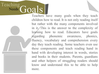 Teachers have many goals when they teach
children how to read. It is not only reading itself
but rather with the many components involved
in it. This is the answer to the complexity of
learning how to read. Educators have goals
regarding phonemic awareness, phonics,
fluency, vocabulary and comprehension every
day they teach reading. Some teachers even use
these components and teach reading hand in
hand with developing interest in words, stories
and books in their students. Parents, guardians
and other helpers of struggling readers should
know and understand this to be able to help
more.
Teaching
GoalsNeeds
 