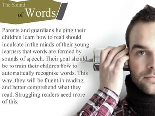 Parents and guardians helping their
children learn how to read should
inculcate in the minds of their young
learners that words are formed by
sounds of speech. Their goal should
be to train their children how to
automatically recognise words. This
way, they will be fluent in reading
and better comprehend what they
read. Struggling readers need more
of this.
of Words
The Sound
 