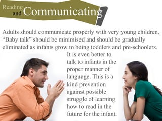Adults should communicate properly with very young children.
“Baby talk” should be minimised and should be gradually
eliminated as infants grow to being toddlers and pre-schoolers.
and Communicating
Reading
It is even better to
talk to infants in the
proper manner of
language. This is a
kind prevention
against possible
struggle of learning
how to read in the
future for the infant.
 