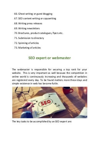 66. Ghost writing or guest blogging
67. SEO content writing or copywriting
68. Writing press releases
69. Writing newsletters
70. Brochures, product catalogues, flyers etc.
71. Submission to directory
72. Spinning of articles
73. Marketing of articles
SEO expert or webmaster
The webmaster is responsible for securing a top rank for your
website. This is very important as well because the competition in
online world is continuously increasing and thousands of websites
are registered every day. To be found matters more these days and
simple existence in web has become futile.
The key tasks to be accomplished by an SEO expert are:
 