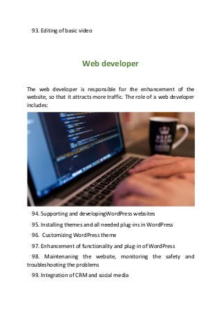 93. Editing of basic video
Web developer
The web developer is responsible for the enhancement of the
website, so that it attracts more traffic. The role of a web developer
includes:
94. Supporting and developingWordPress websites
95. Installing themes and all needed plug-ins in WordPress
96. Customizing WordPress theme
97. Enhancement of functionality and plug-in of WordPress
98. Maintenaning the website, monitoring the safety and
troubleshooting the problems
99. Integration of CRM and social media
 