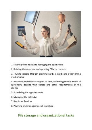 1. Filtering the emails and managing the spam mails
2. Building the database and updating CRM or contacts
3. Inviting people through greeting cards, e-cards and other online
mechanisms.
4. Providing professional support to chat, answering service emails of
customers, dealing with tickets and other requirements of the
clients.
5. Scheduling the appointments
6. Managing the calendar
7. Reminder Services
8. Planning and management of travelling
File storage and organizational tasks
 