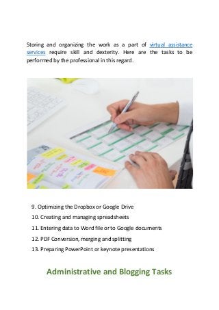 Storing and organizing the work as a part of virtual assistance
services require skill and dexterity. Here are the tasks to be
performed by the professional in this regard.
9. Optimizing the Dropbox or Google Drive
10. Creating and managing spreadsheets
11. Entering data to Word file or to Google documents
12. PDF Conversion, merging and splitting
13. Preparing PowerPoint or keynote presentations
Administrative and Blogging Tasks
 