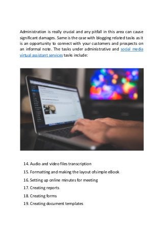 Administration is really crucial and any pitfall in this area can cause
significant damages. Same is the case with blogging related tasks as it
is an opportunity to connect with your customers and prospects on
an informal note. The tasks under administrative and social media
virtual assistant services tasks include:
14. Audio and video files transcription
15. Formatting and making the layout ofsimple eBook
16. Setting up online minutes for meeting
17. Creating reports
18. Creating forms
19. Creating document templates
 