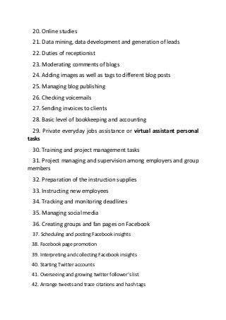 20. Online studies
21. Data mining, data development and generation of leads
22. Duties of receptionist
23. Moderating comments of blogs
24. Adding images as well as tags to different blog posts
25. Managing blog publishing
26. Checking voicemails
27. Sending invoices to clients
28. Basic level of bookkeeping and accounting
29. Private everyday jobs assistance or virtual assistant personal
tasks
30. Training and project management tasks
31. Project managing and supervision among employers and group
members
32. Preparation of the instruction supplies
33. Instructing new employees
34. Tracking and monitoring deadlines
35. Managing social media
36. Creating groups and fan pages on Facebook
37. Scheduling and posting Facebook insights
38. Facebook page promotion
39. Interpreting and collecting Facebook insights
40. Starting Twitter accounts
41. Overseeing and growing twitter follower’s list
42. Arrange tweets and trace citations and hash tags
 