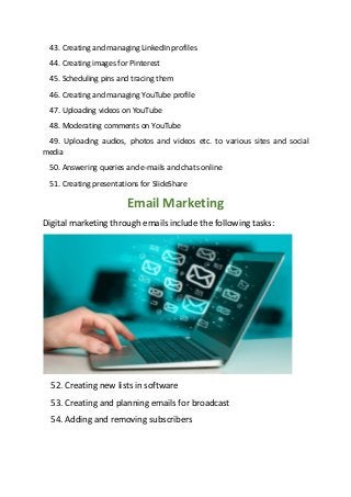43. Creating and managing LinkedIn profiles
44. Creating images for Pinterest
45. Scheduling pins and tracing them
46. Creating and managing YouTube profile
47. Uploading videos on YouTube
48. Moderating comments on YouTube
49. Uploading audios, photos and videos etc. to various sites and social
media
50. Answering queries and e-mails and chats online
51. Creating presentations for SlideShare
Email Marketing
Digital marketing through emails include the following tasks:
52. Creating new lists in software
53. Creating and planning emails for broadcast
54. Adding and removing subscribers
 