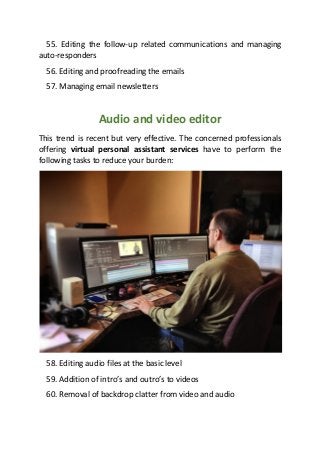 55. Editing the follow-up related communications and managing
auto-responders
56. Editing and proofreading the emails
57. Managing email newsletters
Audio and video editor
This trend is recent but very effective. The concerned professionals
offering virtual personal assistant services have to perform the
following tasks to reduce your burden:
58. Editing audio files at the basic level
59. Addition of intro’s and outro’s to videos
60. Removal of backdrop clatter from video and audio
 