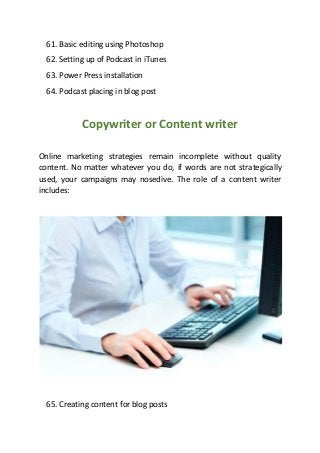 61. Basic editing using Photoshop
62. Setting up of Podcast in iTunes
63. Power Press installation
64. Podcast placing in blog post
Copywriter or Content writer
Online marketing strategies remain incomplete without quality
content. No matter whatever you do, if words are not strategically
used, your campaigns may nosedive. The role of a content writer
includes:
65. Creating content for blog posts
 