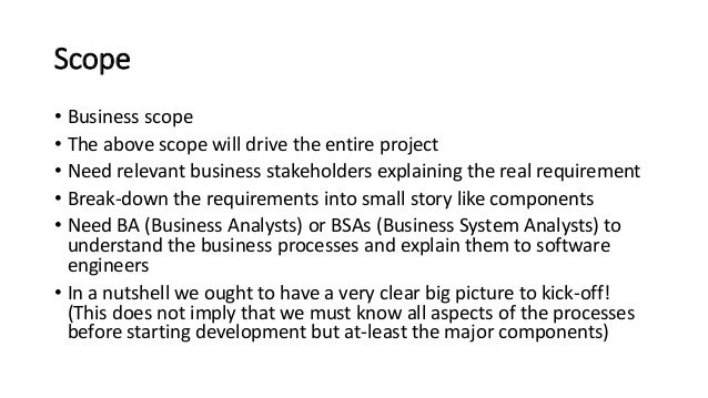 Scope
• Business scope
• The above scope will drive the entire project
• Need relevant business stakeholders explaining the real requirement
• Break-down the requirements into small story like components
• Need BA (Business Analysts) or BSAs (Business System Analysts) to
understand the business processes and explain them to software
engineers
• In a nutshell we ought to have a very clear big picture to kick-off!
(This does not imply that we must know all aspects of the processes
before starting development but at-least the major components)
 