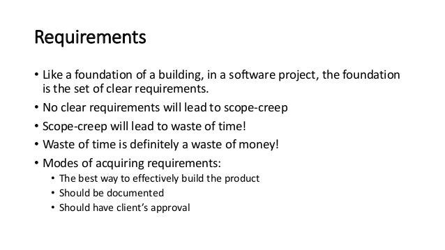 Requirements
• Like a foundation of a building, in a software project, the foundation
is the set of clear requirements.
• No clear requirements will lead to scope-creep
• Scope-creep will lead to waste of time!
• Waste of time is definitely a waste of money!
• Modes of acquiring requirements:
• The best way to effectively build the product
• Should be documented
• Should have client’s approval
 