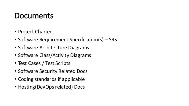 Documents
• Project Charter
• Software Requirement Specification(s) – SRS
• Software Architecture Diagrams
• Software Class/Activity Diagrams
• Test Cases / Test Scripts
• Software Security Related Docs
• Coding standards if applicable
• Hosting(DevOps related) Docs
 