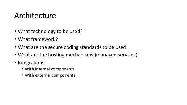 Architecture
• What technology to be used?
• What framework?
• What are the secure coding standards to be used
• What are the hosting mechanisms (managed services)
• Integrations
• With internal components
• With external components
 