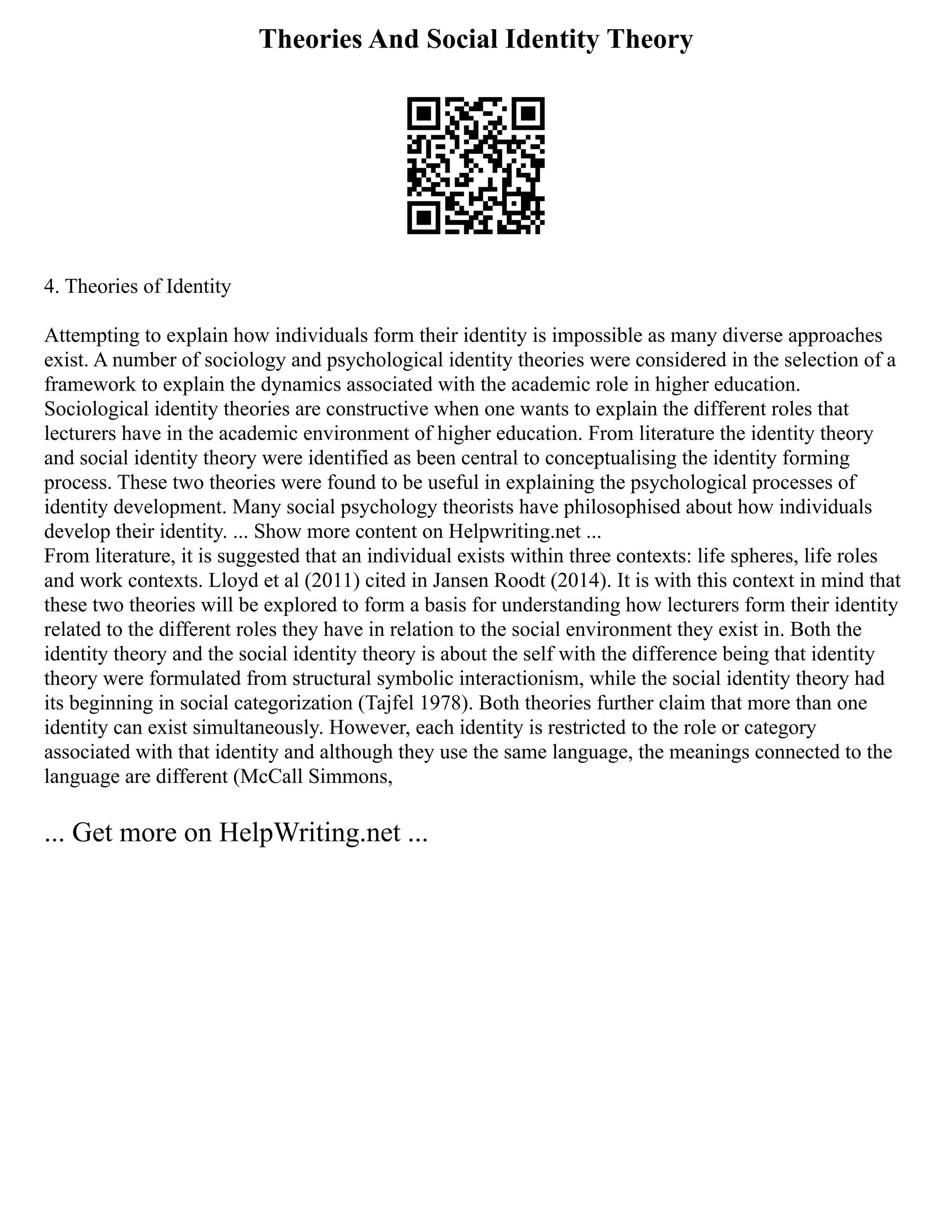 Theories And Social Identity Theory
4. Theories of Identity
Attempting to explain how individuals form their identity is impossible as many diverse approaches
exist. A number of sociology and psychological identity theories were considered in the selection of a
framework to explain the dynamics associated with the academic role in higher education.
Sociological identity theories are constructive when one wants to explain the different roles that
lecturers have in the academic environment of higher education. From literature the identity theory
and social identity theory were identified as been central to conceptualising the identity forming
process. These two theories were found to be useful in explaining the psychological processes of
identity development. Many social psychology theorists have philosophised about how individuals
develop their identity. ... Show more content on Helpwriting.net ...
From literature, it is suggested that an individual exists within three contexts: life spheres, life roles
and work contexts. Lloyd et al (2011) cited in Jansen Roodt (2014). It is with this context in mind that
these two theories will be explored to form a basis for understanding how lecturers form their identity
related to the different roles they have in relation to the social environment they exist in. Both the
identity theory and the social identity theory is about the self with the difference being that identity
theory were formulated from structural symbolic interactionism, while the social identity theory had
its beginning in social categorization (Tajfel 1978). Both theories further claim that more than one
identity can exist simultaneously. However, each identity is restricted to the role or category
associated with that identity and although they use the same language, the meanings connected to the
language are different (McCall Simmons,
... Get more on HelpWriting.net ...
 