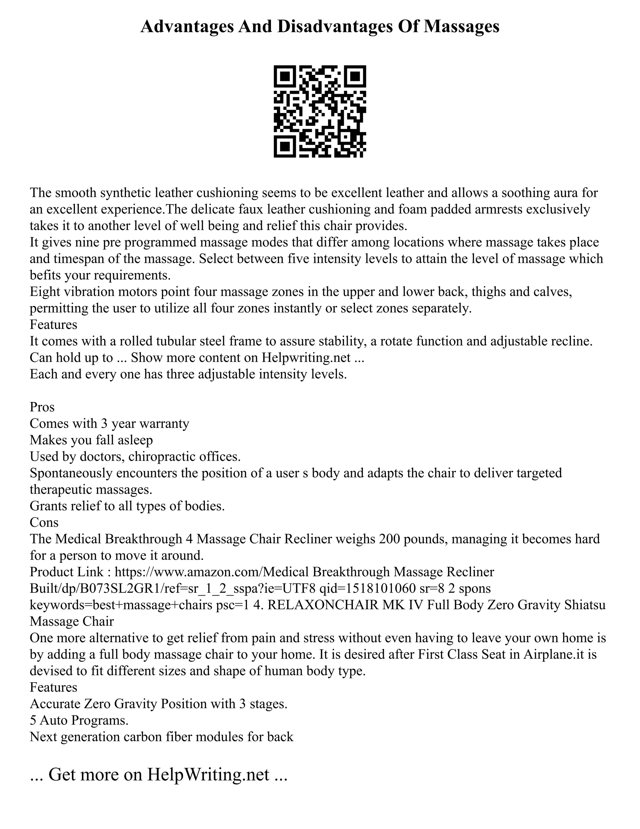 Advantages And Disadvantages Of Massages
The smooth synthetic leather cushioning seems to be excellent leather and allows a soothing aura for
an excellent experience.The delicate faux leather cushioning and foam padded armrests exclusively
takes it to another level of well being and relief this chair provides.
It gives nine pre programmed massage modes that differ among locations where massage takes place
and timespan of the massage. Select between five intensity levels to attain the level of massage which
befits your requirements.
Eight vibration motors point four massage zones in the upper and lower back, thighs and calves,
permitting the user to utilize all four zones instantly or select zones separately.
Features
It comes with a rolled tubular steel frame to assure stability, a rotate function and adjustable recline.
Can hold up to ... Show more content on Helpwriting.net ...
Each and every one has three adjustable intensity levels.
Pros
Comes with 3 year warranty
Makes you fall asleep
Used by doctors, chiropractic offices.
Spontaneously encounters the position of a user s body and adapts the chair to deliver targeted
therapeutic massages.
Grants relief to all types of bodies.
Cons
The Medical Breakthrough 4 Massage Chair Recliner weighs 200 pounds, managing it becomes hard
for a person to move it around.
Product Link : https://www.amazon.com/Medical Breakthrough Massage Recliner
Built/dp/B073SL2GR1/ref=sr_1_2_sspa?ie=UTF8 qid=1518101060 sr=8 2 spons
keywords=best+massage+chairs psc=1 4. RELAXONCHAIR MK IV Full Body Zero Gravity Shiatsu
Massage Chair
One more alternative to get relief from pain and stress without even having to leave your own home is
by adding a full body massage chair to your home. It is desired after First Class Seat in Airplane.it is
devised to fit different sizes and shape of human body type.
Features
Accurate Zero Gravity Position with 3 stages.
5 Auto Programs.
Next generation carbon fiber modules for back
... Get more on HelpWriting.net ...
 