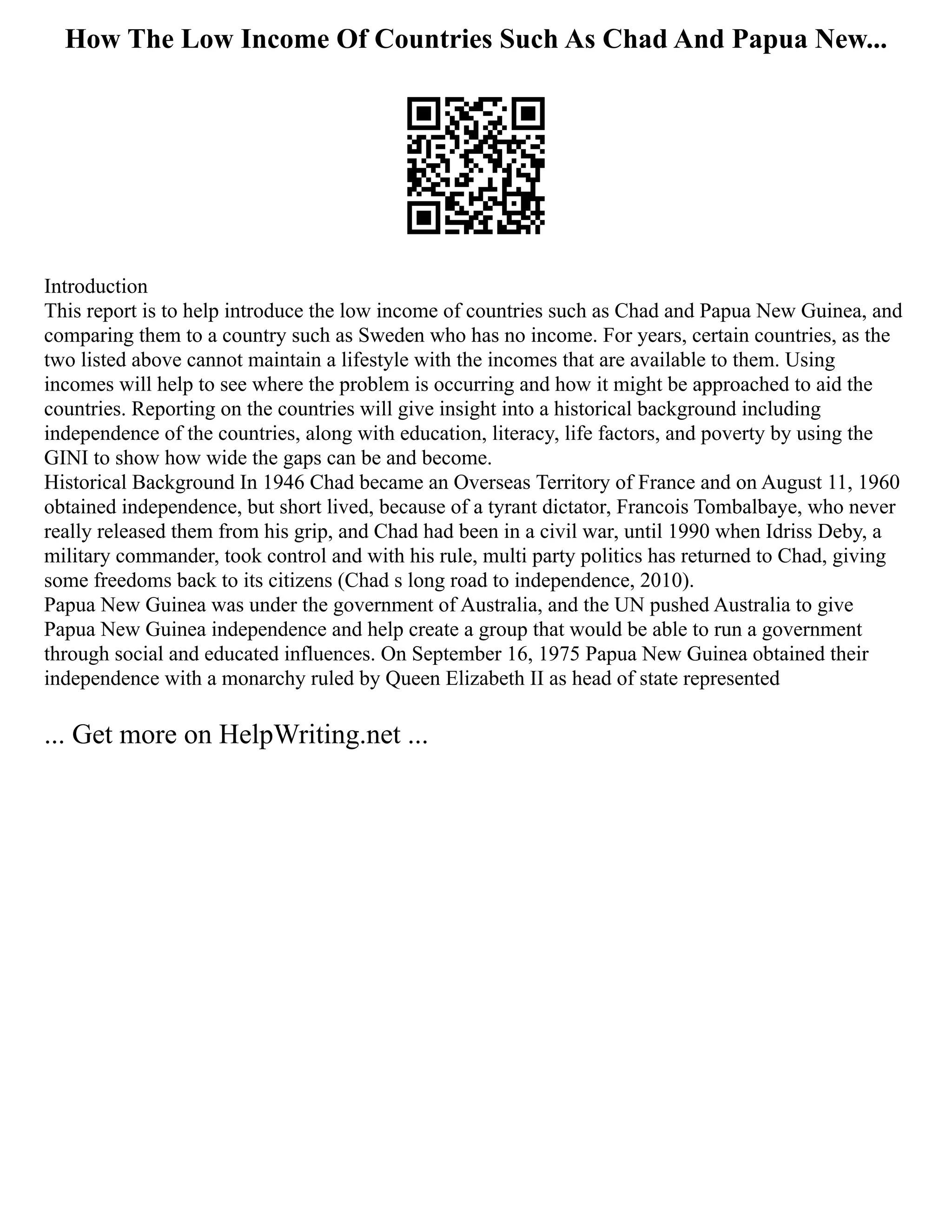 How The Low Income Of Countries Such As Chad And Papua New...
Introduction
This report is to help introduce the low income of countries such as Chad and Papua New Guinea, and
comparing them to a country such as Sweden who has no income. For years, certain countries, as the
two listed above cannot maintain a lifestyle with the incomes that are available to them. Using
incomes will help to see where the problem is occurring and how it might be approached to aid the
countries. Reporting on the countries will give insight into a historical background including
independence of the countries, along with education, literacy, life factors, and poverty by using the
GINI to show how wide the gaps can be and become.
Historical Background In 1946 Chad became an Overseas Territory of France and on August 11, 1960
obtained independence, but short lived, because of a tyrant dictator, Francois Tombalbaye, who never
really released them from his grip, and Chad had been in a civil war, until 1990 when Idriss Deby, a
military commander, took control and with his rule, multi party politics has returned to Chad, giving
some freedoms back to its citizens (Chad s long road to independence, 2010).
Papua New Guinea was under the government of Australia, and the UN pushed Australia to give
Papua New Guinea independence and help create a group that would be able to run a government
through social and educated influences. On September 16, 1975 Papua New Guinea obtained their
independence with a monarchy ruled by Queen Elizabeth II as head of state represented
... Get more on HelpWriting.net ...
 