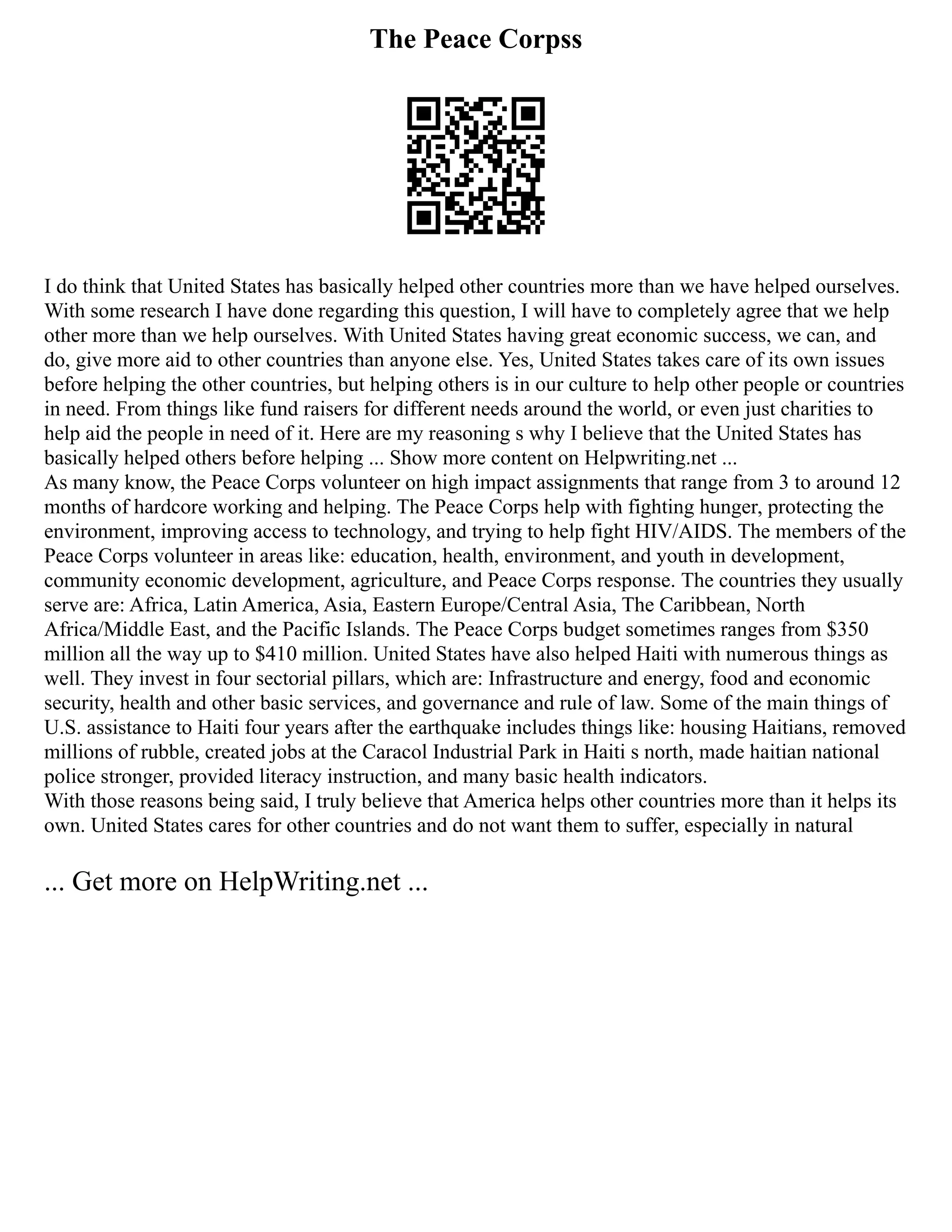 The Peace Corpss
I do think that United States has basically helped other countries more than we have helped ourselves.
With some research I have done regarding this question, I will have to completely agree that we help
other more than we help ourselves. With United States having great economic success, we can, and
do, give more aid to other countries than anyone else. Yes, United States takes care of its own issues
before helping the other countries, but helping others is in our culture to help other people or countries
in need. From things like fund raisers for different needs around the world, or even just charities to
help aid the people in need of it. Here are my reasoning s why I believe that the United States has
basically helped others before helping ... Show more content on Helpwriting.net ...
As many know, the Peace Corps volunteer on high impact assignments that range from 3 to around 12
months of hardcore working and helping. The Peace Corps help with fighting hunger, protecting the
environment, improving access to technology, and trying to help fight HIV/AIDS. The members of the
Peace Corps volunteer in areas like: education, health, environment, and youth in development,
community economic development, agriculture, and Peace Corps response. The countries they usually
serve are: Africa, Latin America, Asia, Eastern Europe/Central Asia, The Caribbean, North
Africa/Middle East, and the Pacific Islands. The Peace Corps budget sometimes ranges from $350
million all the way up to $410 million. United States have also helped Haiti with numerous things as
well. They invest in four sectorial pillars, which are: Infrastructure and energy, food and economic
security, health and other basic services, and governance and rule of law. Some of the main things of
U.S. assistance to Haiti four years after the earthquake includes things like: housing Haitians, removed
millions of rubble, created jobs at the Caracol Industrial Park in Haiti s north, made haitian national
police stronger, provided literacy instruction, and many basic health indicators.
With those reasons being said, I truly believe that America helps other countries more than it helps its
own. United States cares for other countries and do not want them to suffer, especially in natural
... Get more on HelpWriting.net ...
 