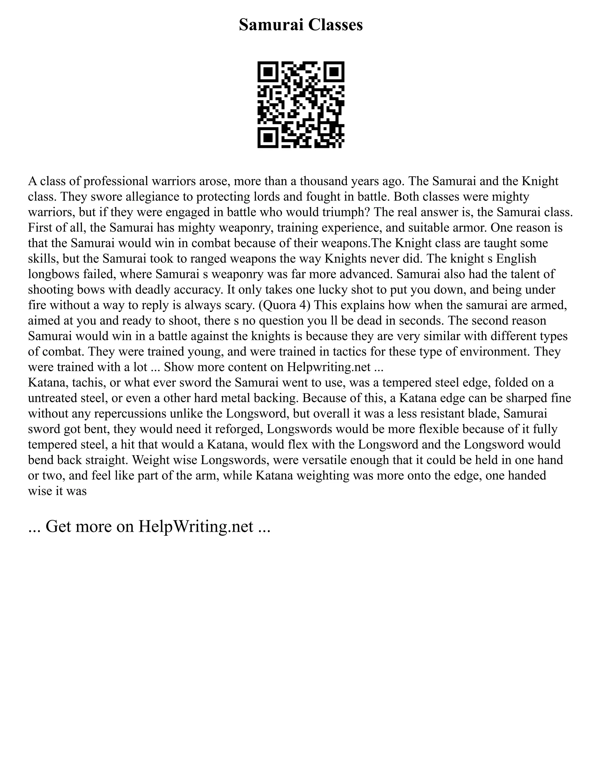 Samurai Classes
A class of professional warriors arose, more than a thousand years ago. The Samurai and the Knight
class. They swore allegiance to protecting lords and fought in battle. Both classes were mighty
warriors, but if they were engaged in battle who would triumph? The real answer is, the Samurai class.
First of all, the Samurai has mighty weaponry, training experience, and suitable armor. One reason is
that the Samurai would win in combat because of their weapons.The Knight class are taught some
skills, but the Samurai took to ranged weapons the way Knights never did. The knight s English
longbows failed, where Samurai s weaponry was far more advanced. Samurai also had the talent of
shooting bows with deadly accuracy. It only takes one lucky shot to put you down, and being under
fire without a way to reply is always scary. (Quora 4) This explains how when the samurai are armed,
aimed at you and ready to shoot, there s no question you ll be dead in seconds. The second reason
Samurai would win in a battle against the knights is because they are very similar with different types
of combat. They were trained young, and were trained in tactics for these type of environment. They
were trained with a lot ... Show more content on Helpwriting.net ...
Katana, tachis, or what ever sword the Samurai went to use, was a tempered steel edge, folded on a
untreated steel, or even a other hard metal backing. Because of this, a Katana edge can be sharped fine
without any repercussions unlike the Longsword, but overall it was a less resistant blade, Samurai
sword got bent, they would need it reforged, Longswords would be more flexible because of it fully
tempered steel, a hit that would a Katana, would flex with the Longsword and the Longsword would
bend back straight. Weight wise Longswords, were versatile enough that it could be held in one hand
or two, and feel like part of the arm, while Katana weighting was more onto the edge, one handed
wise it was
... Get more on HelpWriting.net ...
 