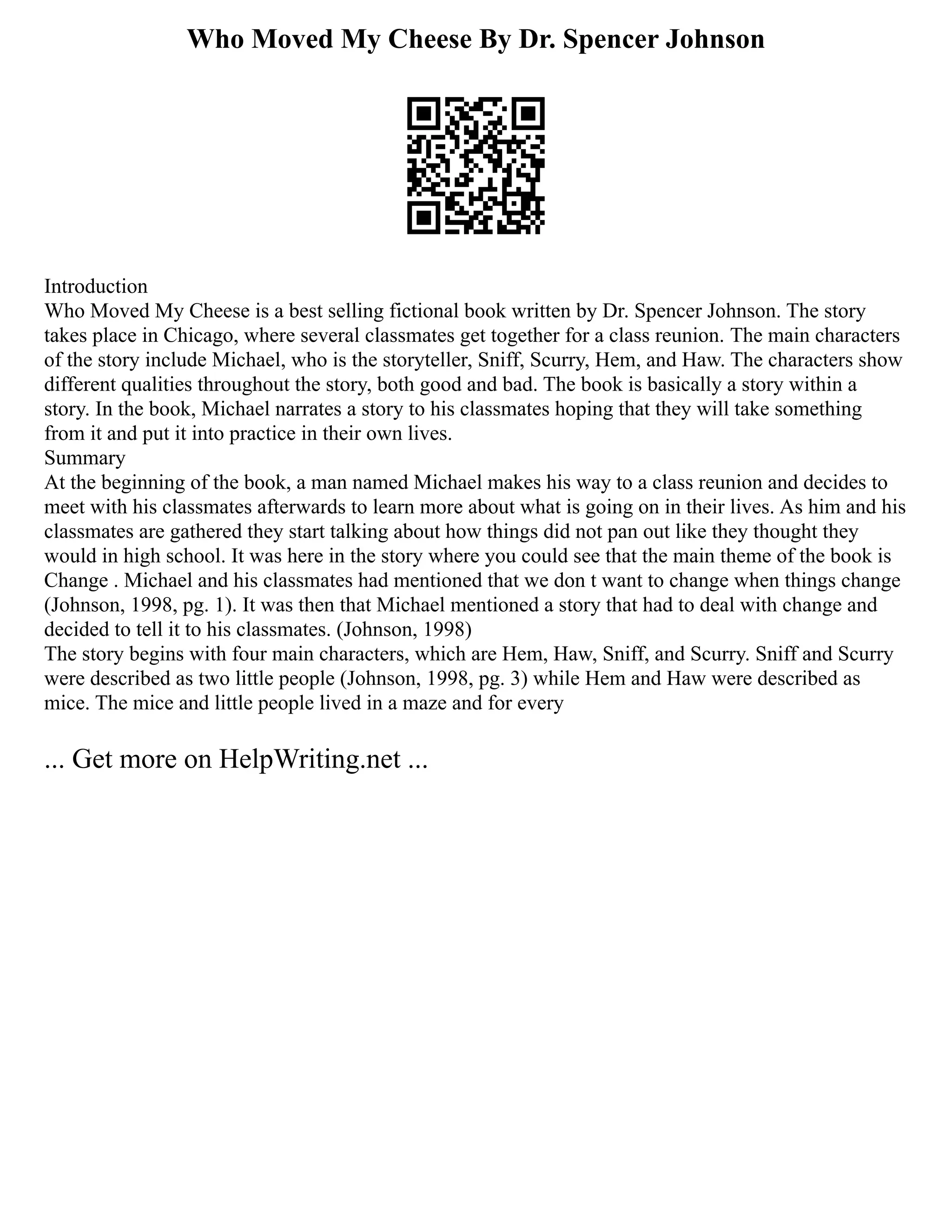 Who Moved My Cheese By Dr. Spencer Johnson
Introduction
Who Moved My Cheese is a best selling fictional book written by Dr. Spencer Johnson. The story
takes place in Chicago, where several classmates get together for a class reunion. The main characters
of the story include Michael, who is the storyteller, Sniff, Scurry, Hem, and Haw. The characters show
different qualities throughout the story, both good and bad. The book is basically a story within a
story. In the book, Michael narrates a story to his classmates hoping that they will take something
from it and put it into practice in their own lives.
Summary
At the beginning of the book, a man named Michael makes his way to a class reunion and decides to
meet with his classmates afterwards to learn more about what is going on in their lives. As him and his
classmates are gathered they start talking about how things did not pan out like they thought they
would in high school. It was here in the story where you could see that the main theme of the book is
Change . Michael and his classmates had mentioned that we don t want to change when things change
(Johnson, 1998, pg. 1). It was then that Michael mentioned a story that had to deal with change and
decided to tell it to his classmates. (Johnson, 1998)
The story begins with four main characters, which are Hem, Haw, Sniff, and Scurry. Sniff and Scurry
were described as two little people (Johnson, 1998, pg. 3) while Hem and Haw were described as
mice. The mice and little people lived in a maze and for every
... Get more on HelpWriting.net ...
 